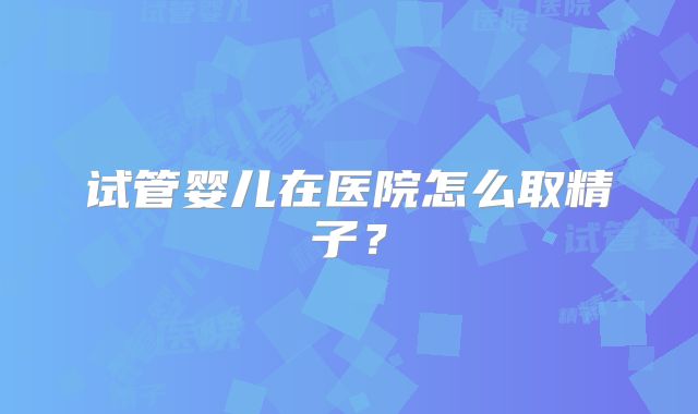 试管婴儿在医院怎么取精子？