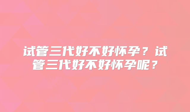 试管三代好不好怀孕？试管三代好不好怀孕呢？
