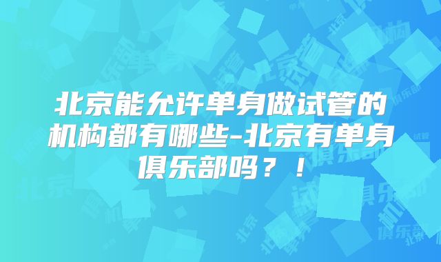 北京能允许单身做试管的机构都有哪些-北京有单身俱乐部吗？！