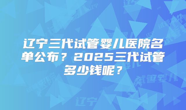 辽宁三代试管婴儿医院名单公布?2025三代试管多少钱呢?