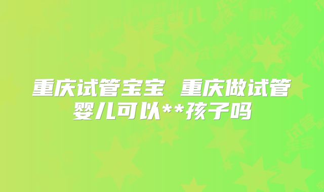 重庆试管宝宝 重庆做试管婴儿可以**孩子吗