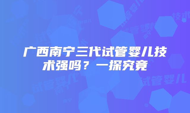 广西南宁三代试管婴儿技术强吗?一探究竟