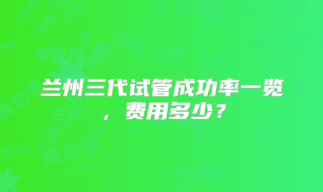 兰州三代试管成功率一览,费用多少?