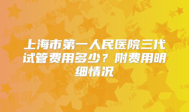 上海市第一人民医院三代试管费用多少?附费用明细情况