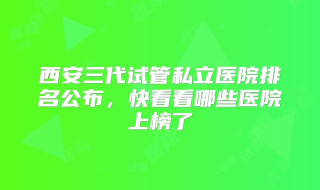 西安三代试管私立医院排名公布，快看看哪些医院上榜了