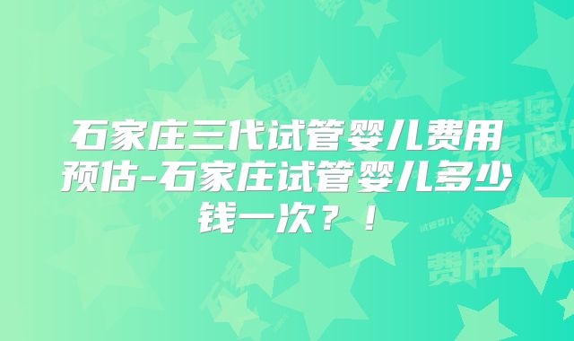 石家庄三代试管婴儿费用预估-石家庄试管婴儿多少钱一次？！