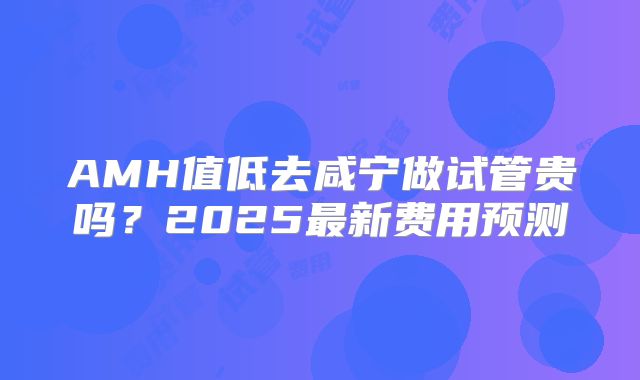 AMH值低去咸宁做试管贵吗?2025最新费用预测