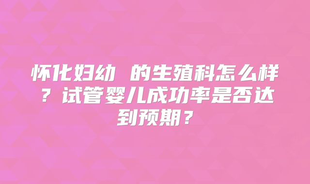 怀化妇幼 的生殖科怎么样?试管婴儿成功率是否达到预期?