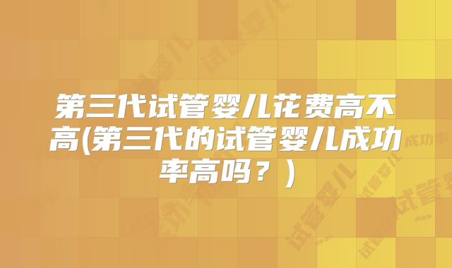 第三代试管婴儿花费高不高(第三代的试管婴儿成功率高吗?)