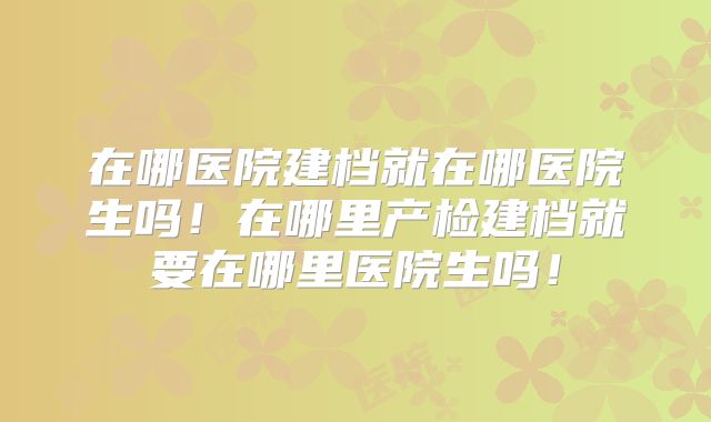 在哪医院建档就在哪医院生吗!在哪里产检建档就要在哪里医院生吗!