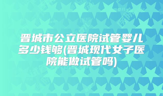 晋城市公立医院试管婴儿多少钱够(晋城现代女子医院能做试管吗)