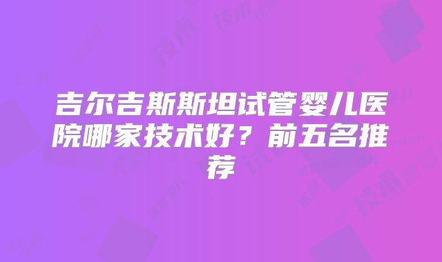 吉尔吉斯斯坦试管婴儿医院哪家技术好？前五名推荐
