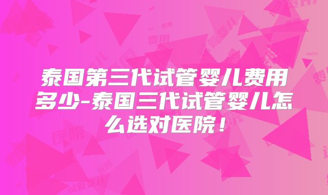 泰国第三代试管婴儿费用多少-泰国三代试管婴儿怎么选对医院!