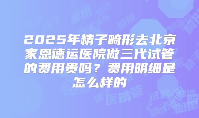 2025年精子畸形去北京家恩德运医院做三代试管的费用贵吗?费用明细是怎么样的