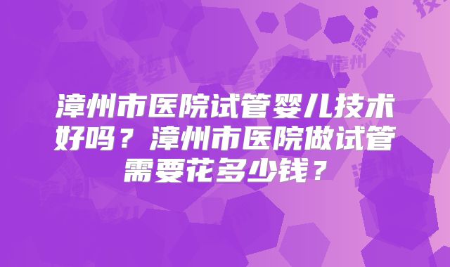 漳州市医院试管婴儿技术好吗？漳州市医院做试管需要花多少钱？