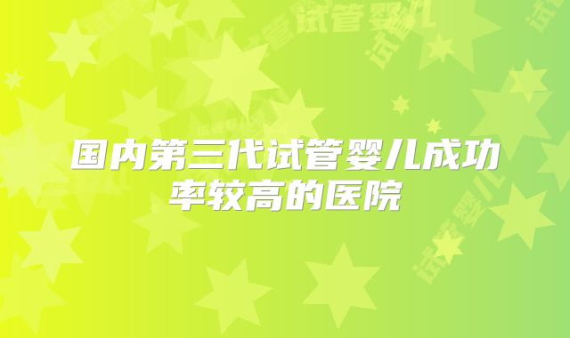 国内第三代试管婴儿成功率较高的医院