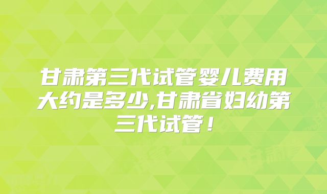 甘肃第三代试管婴儿费用大约是多少,甘肃省妇幼第三代试管！