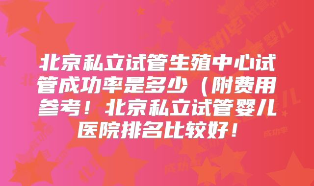 北京私立试管生殖中心试管成功率是多少（附费用参考！北京私立试管婴儿医院排名比较好！