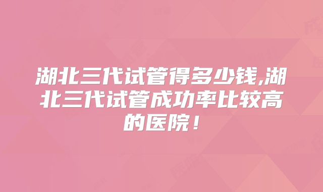 湖北三代试管得多少钱,湖北三代试管成功率比较高的医院！
