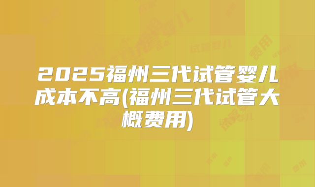 2025福州三代试管婴儿成本不高(福州三代试管大概费用)