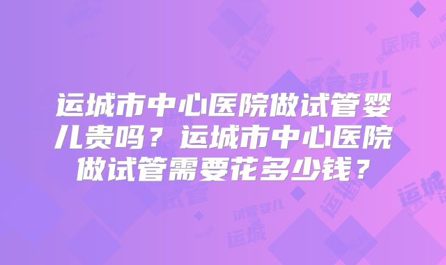 运城市中心医院做试管婴儿贵吗?运城市中心医院做试管需要花多少钱?