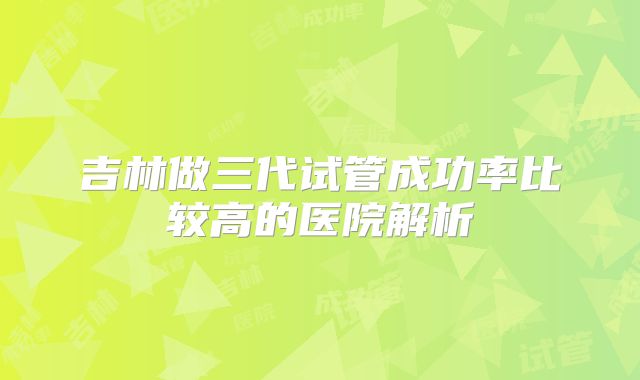 吉林做三代试管成功率比较高的医院解析