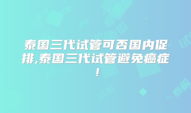 泰国三代试管可否国内促排,泰国三代试管避免癌症!