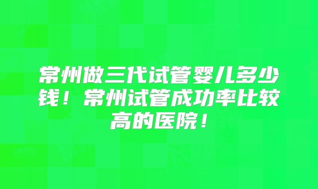 常州做三代试管婴儿多少钱！常州试管成功率比较高的医院！