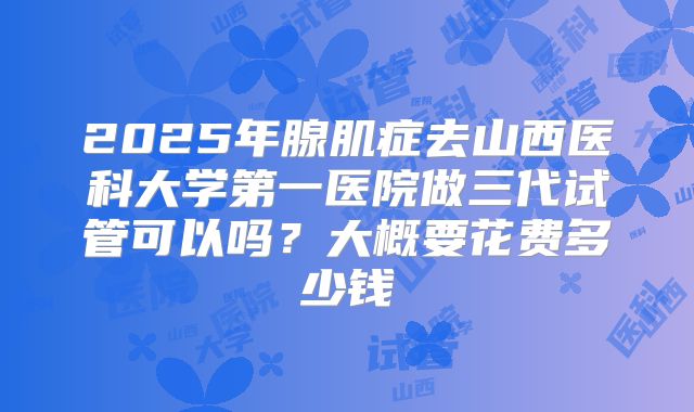 2025年腺肌症去山西医科大学第一医院做三代试管可以吗？大概要花费多少钱