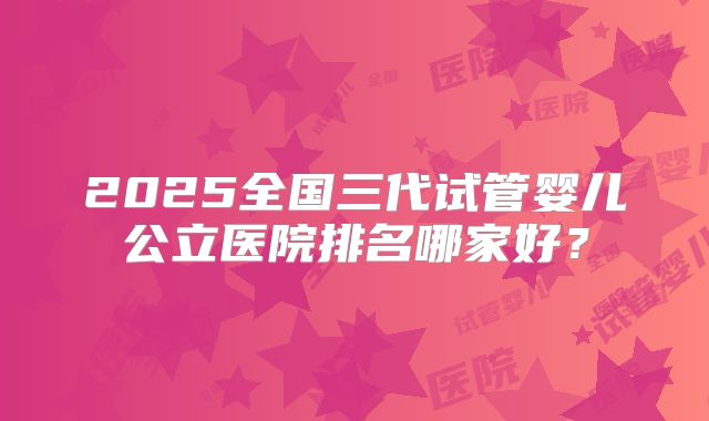 2025全国三代试管婴儿公立医院排名哪家好？