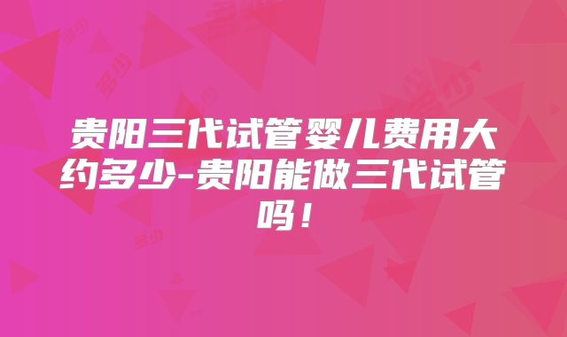 贵阳三代试管婴儿费用大约多少-贵阳能做三代试管吗！