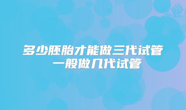 多少胚胎才能做三代试管 一般做几代试管