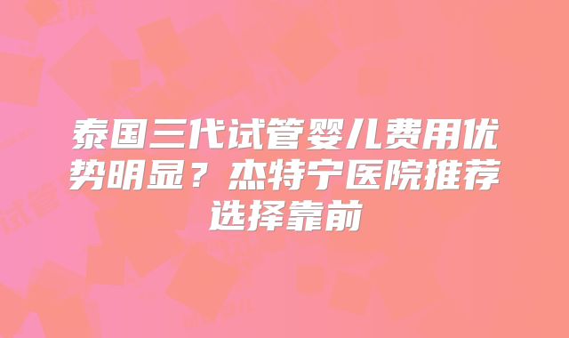泰国三代试管婴儿费用优势明显?杰特宁医院推荐选择靠前