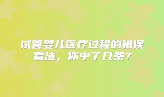 试管婴儿医疗过程的错误看法,你中了几条?