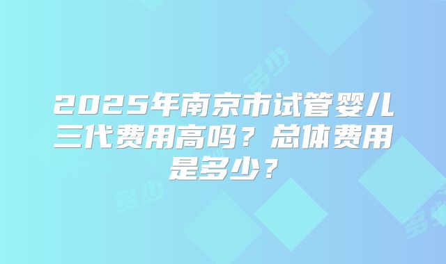2025年南京市试管婴儿三代费用高吗?总体费用是多少?