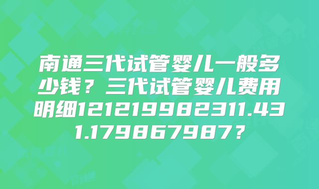 南通三代试管婴儿一般多少钱?三代试管婴儿费用明细121219982311.431.179867987?