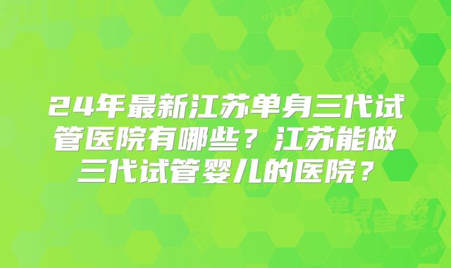 24年最新江苏单身三代试管医院有哪些?江苏能做三代试管婴儿的医院?