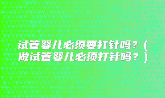 试管婴儿必须要打针吗?(做试管婴儿必须打针吗?)