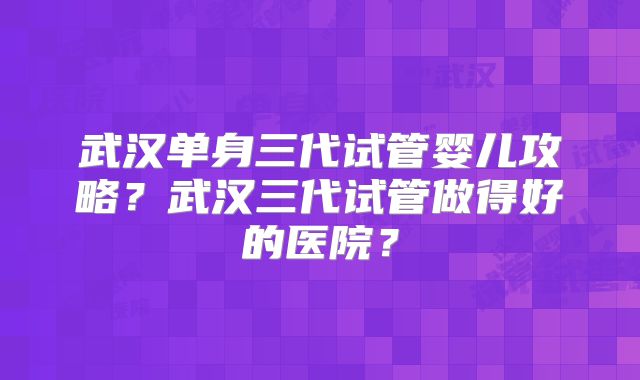 武汉单身三代试管婴儿攻略？武汉三代试管做得好的医院？