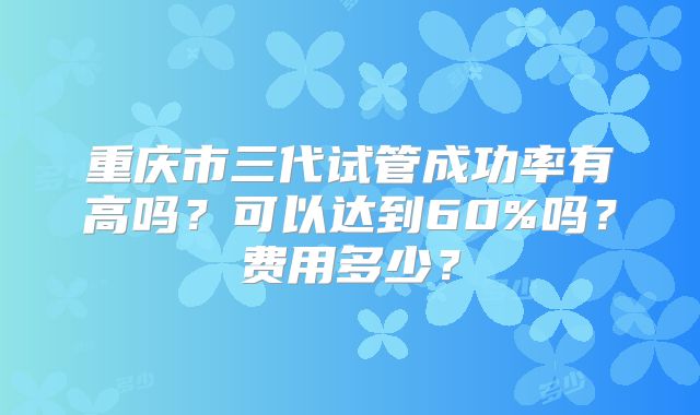 重庆市三代试管成功率有高吗?可以达到60%吗?费用多少?