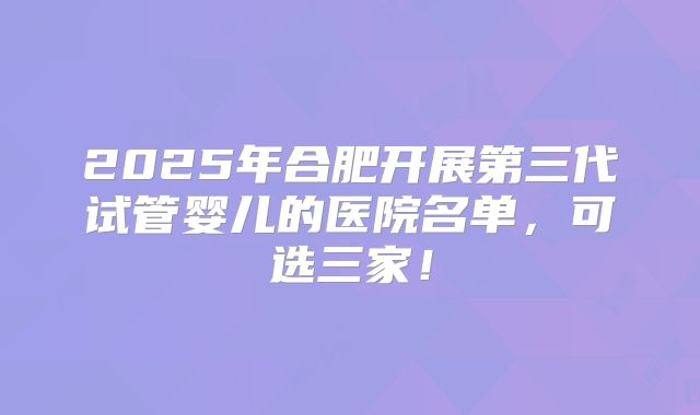 2025年合肥开展第三代试管婴儿的医院名单,可选三家!