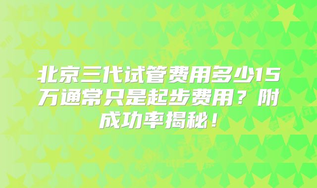 北京三代试管费用多少15万通常只是起步费用？附成功率揭秘！