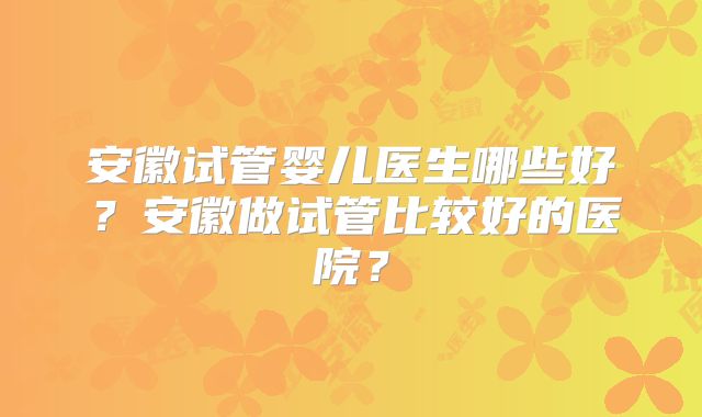 安徽试管婴儿医生哪些好？安徽做试管比较好的医院？