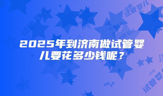 2025年到济南做试管婴儿要花多少钱呢?