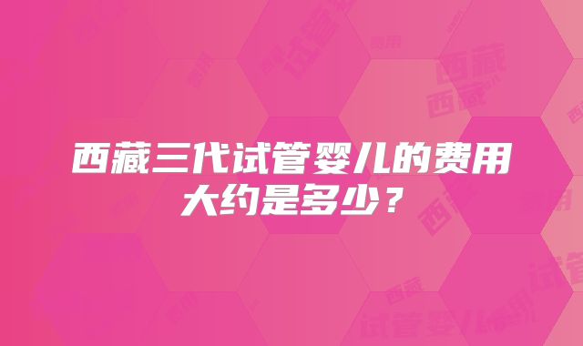 西藏三代试管婴儿的费用大约是多少?