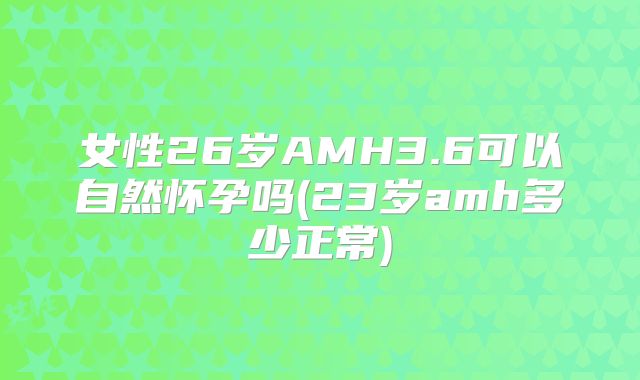 女性26岁AMH3.6可以自然怀孕吗(23岁amh多少正常)