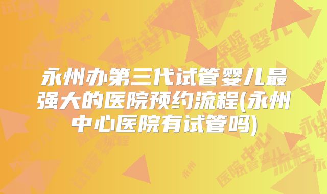 永州办第三代试管婴儿最强大的医院预约流程(永州中心医院有试管吗)