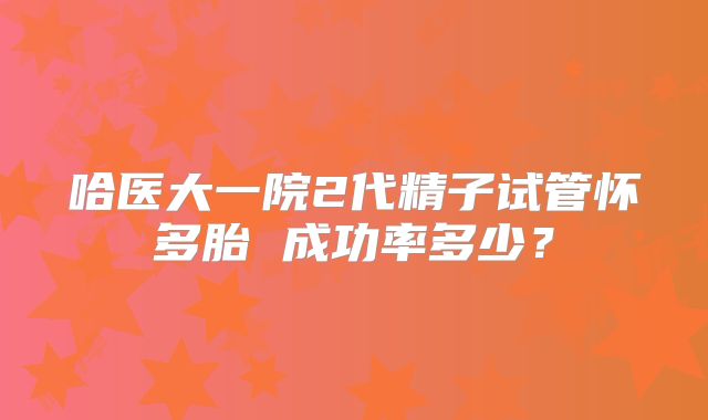 哈医大一院2代精子试管怀多胎 成功率多少?
