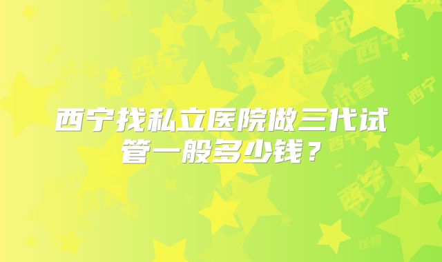 西宁找私立医院做三代试管一般多少钱?