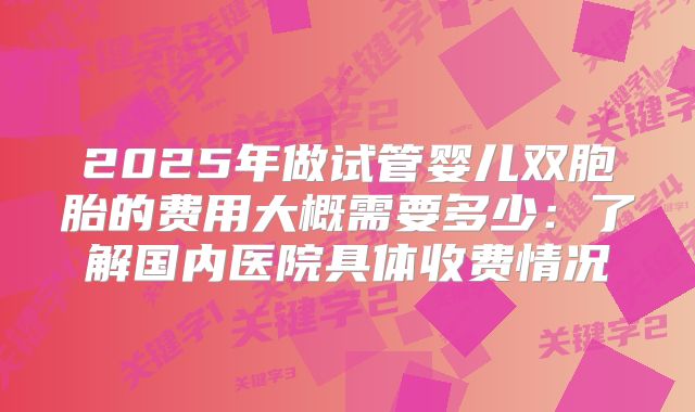 2025年做试管婴儿双胞胎的费用大概需要多少：了解国内医院具体收费情况